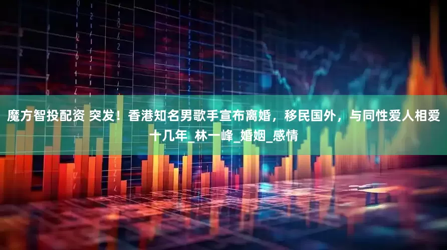魔方智投配资 突发！香港知名男歌手宣布离婚，移民国外，与同性爱人相爱十几年_林一峰_婚姻_感情