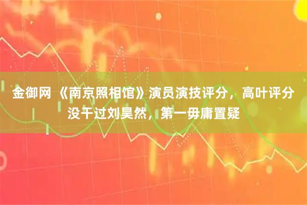 金御网 《南京照相馆》演员演技评分，高叶评分没干过刘昊然，第一毋庸置疑