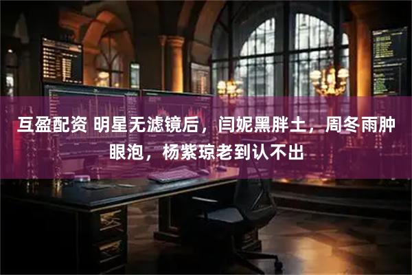 互盈配资 明星无滤镜后，闫妮黑胖土，周冬雨肿眼泡，杨紫琼老到认不出