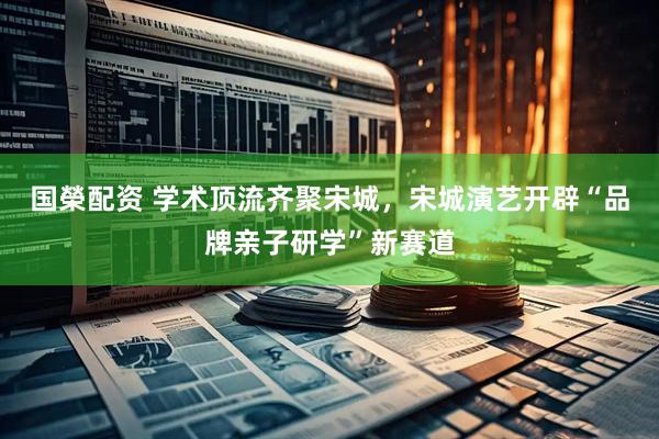 国榮配资 学术顶流齐聚宋城，宋城演艺开辟“品牌亲子研学”新赛道