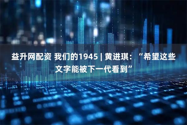 益升网配资 我们的1945 | 黄进琪：“希望这些文字能被下一代看到”