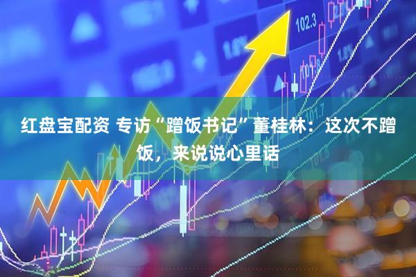 红盘宝配资 专访“蹭饭书记”董桂林：这次不蹭饭，来说说心里话