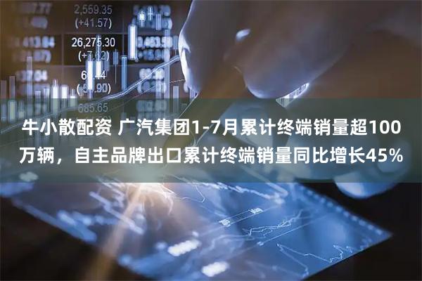 牛小散配资 广汽集团1-7月累计终端销量超100万辆，自主品牌出口累计终端销量同比增长45%
