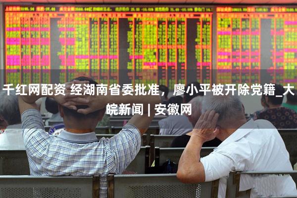 千红网配资 经湖南省委批准，廖小平被开除党籍_大皖新闻 | 安徽网