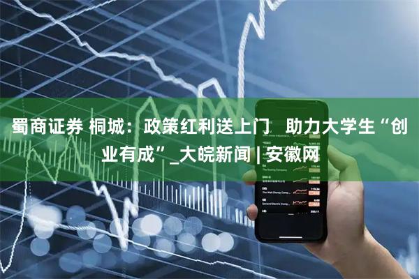 蜀商证券 桐城：政策红利送上门   助力大学生“创业有成”_大皖新闻 | 安徽网