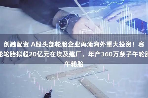 创融配资 A股头部轮胎企业再添海外重大投资！赛轮轮胎拟超20亿元在埃及建厂，年产360万条子午轮胎