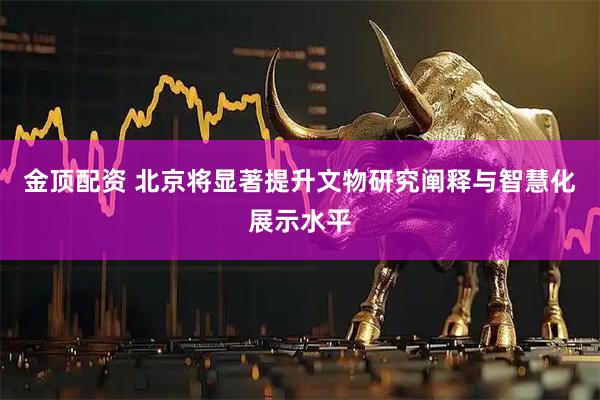 金顶配资 北京将显著提升文物研究阐释与智慧化展示水平