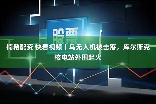 楠希配资 快看视频｜乌无人机被击落，库尔斯克核电站外围起火