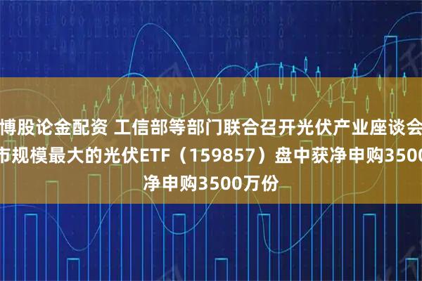 博股论金配资 工信部等部门联合召开光伏产业座谈会，深市规模最大的光伏ETF（159857）盘中获净申购3500万份