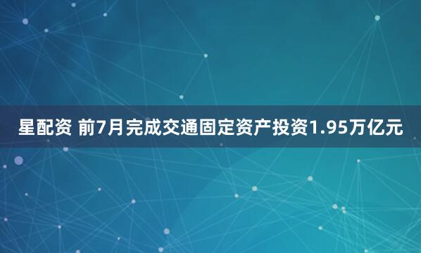 星配资 前7月完成交通固定资产投资1.95万亿元