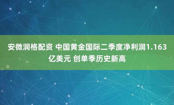 安微润格配资 中国黄金国际二季度净利润1.163亿美元 创单季历史新高