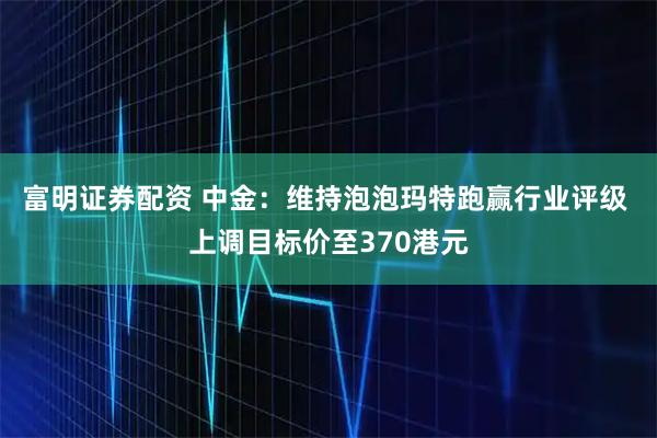 富明证券配资 中金：维持泡泡玛特跑赢行业评级 上调目标价至370港元