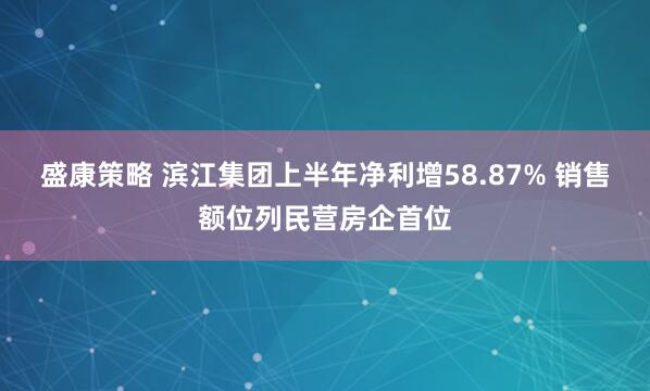 盛康策略 滨江集团上半年净利增58.87% 销售额位列民营房企首位