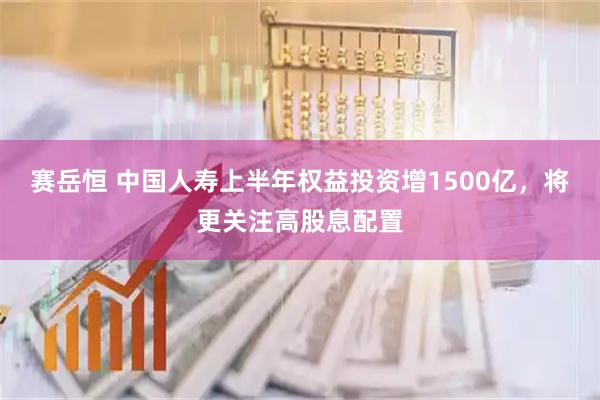 赛岳恒 中国人寿上半年权益投资增1500亿，将更关注高股息配置