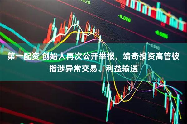 第一配资 创始人再次公开举报，靖奇投资高管被指涉异常交易、利益输送