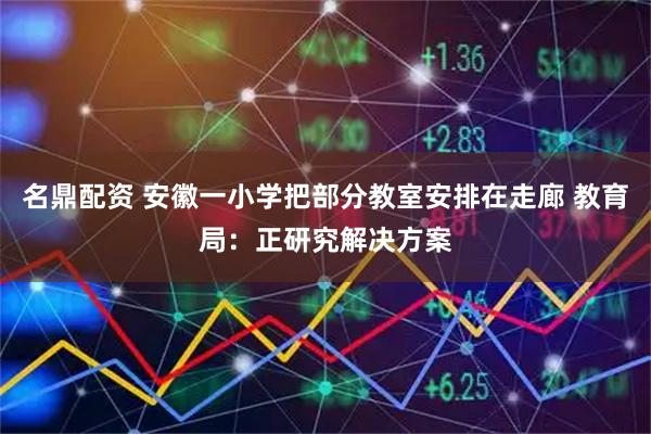 名鼎配资 安徽一小学把部分教室安排在走廊 教育局：正研究解决方案