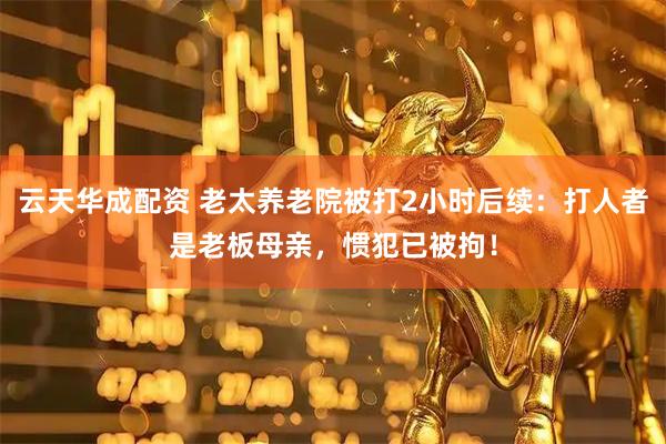 云天华成配资 老太养老院被打2小时后续：打人者是老板母亲，惯犯已被拘！