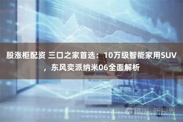 股涨柜配资 三口之家首选：10万级智能家用SUV，东风奕派纳米06全面解析