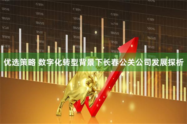 优选策略 数字化转型背景下长春公关公司发展探析
