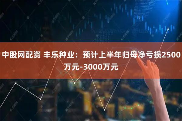 中股网配资 丰乐种业：预计上半年归母净亏损2500万元-3000万元