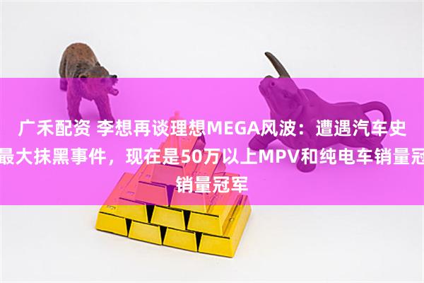广禾配资 李想再谈理想MEGA风波：遭遇汽车史上最大抹黑事件，现在是50万以上MPV和纯电车销量冠军