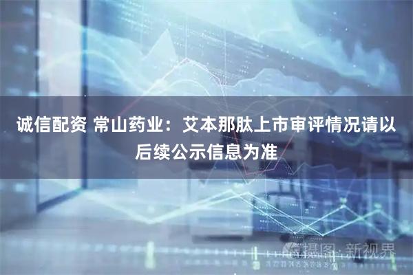 诚信配资 常山药业：艾本那肽上市审评情况请以后续公示信息为准