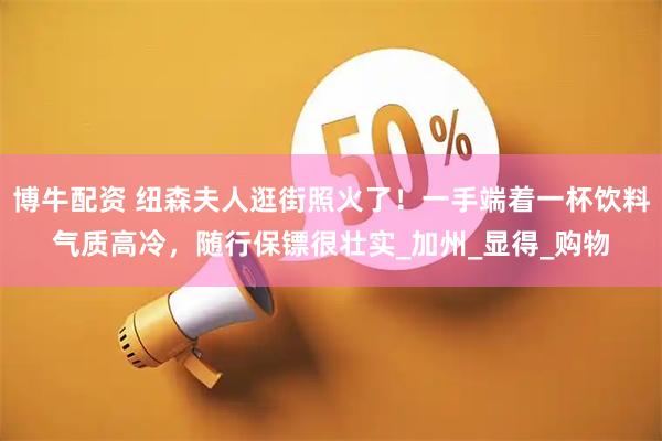 博牛配资 纽森夫人逛街照火了！一手端着一杯饮料气质高冷，随行保镖很壮实_加州_显得_购物