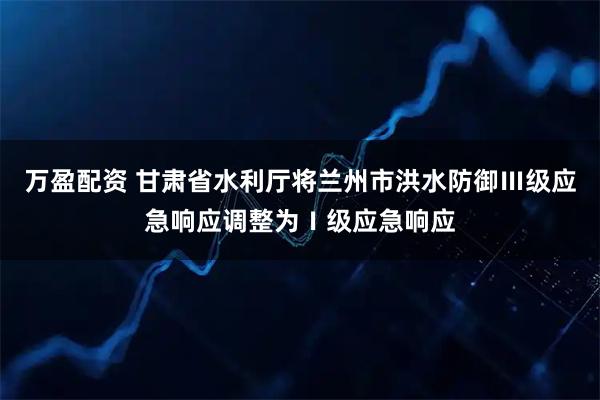万盈配资 甘肃省水利厅将兰州市洪水防御Ⅲ级应急响应调整为Ⅰ级应急响应