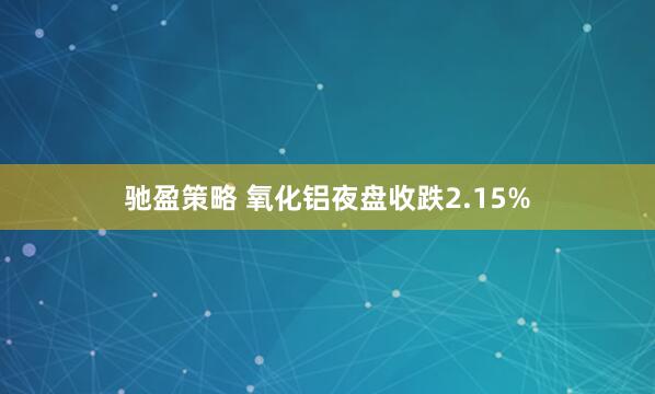 驰盈策略 氧化铝夜盘收跌2.15%