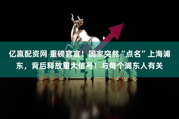 亿赢配资网 重磅官宣！国家突然“点名”上海浦东，背后释放重大信号！与每个浦东人有关