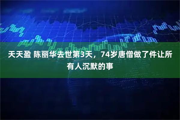 天天盈 陈丽华去世第3天,74岁唐僧做了件让所有人沉默的事