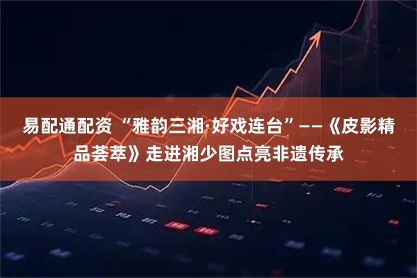 易配通配资 “雅韵三湘·好戏连台”——《皮影精品荟萃》走进湘少图点亮非遗传承
